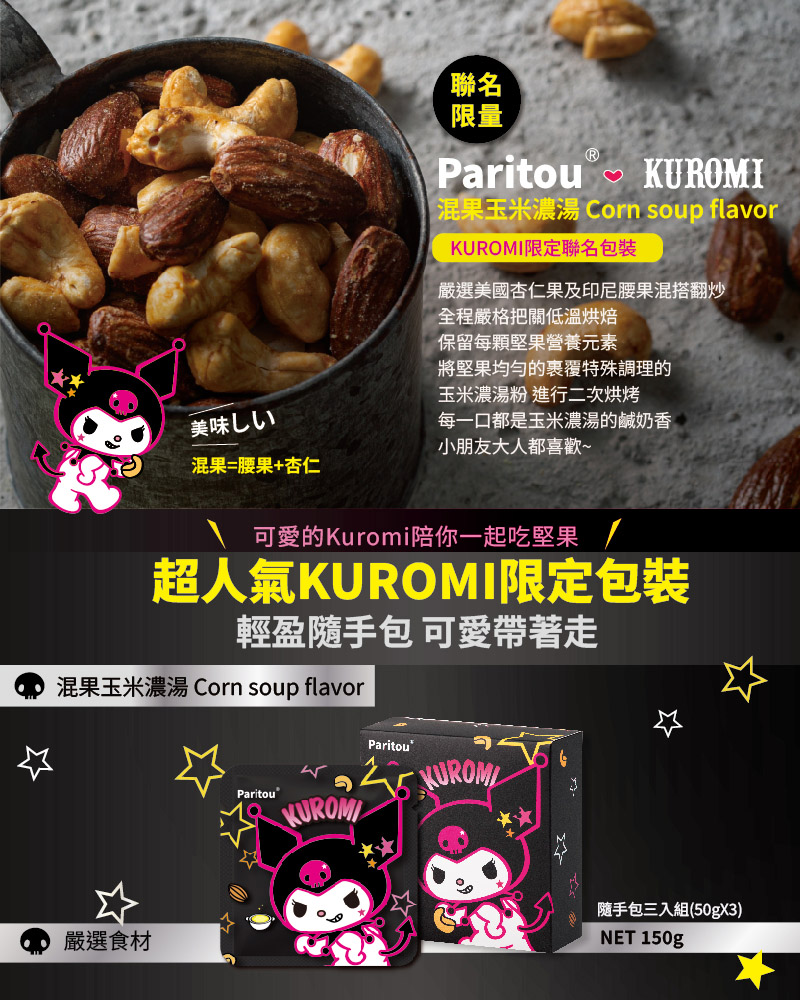 混果玉米濃湯 Corn soup flavor，KUROMI限定聯名包裝，嚴選美國杏仁果及印尼腰果混搭翻炒，全程嚴格把關低溫烘焙，保留每顆堅果營養元素，將堅果均匀的裹覆特殊調理的，玉米濃湯粉 進行二次烘烤，美味しい，混果=腰果+杏仁，每一口都是玉米濃