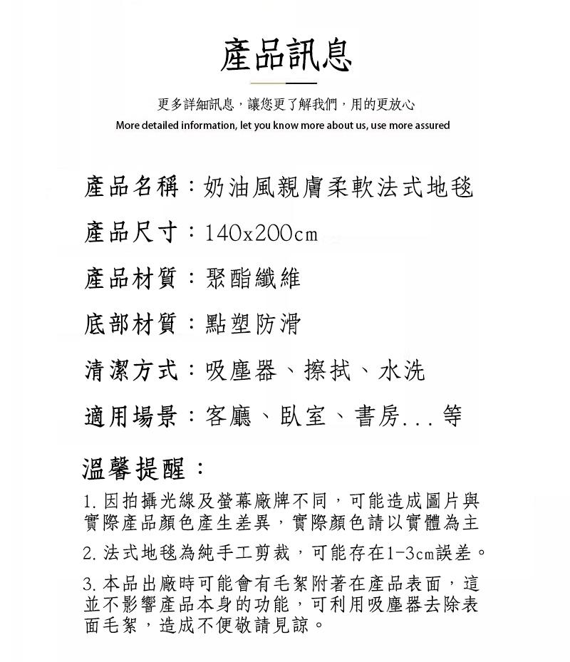 產品訊息，更多詳細訊息,讓您更了解我們,用的更放心，產品名稱:奶油風親膚柔軟法式地毯，產品尺寸:140x200cm，產品材質:聚酯纖維，底部材質:點塑防滑，清潔方式:吸塵器、擦拭、水洗，適用場景:客廳、臥室、書房... 等，溫馨提醒:1. 因拍攝光線