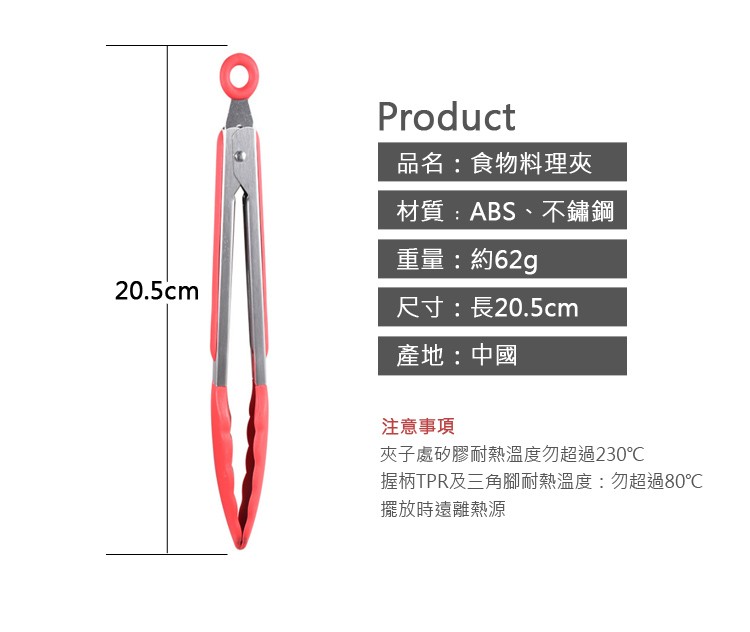 品名:食物料理夾，材質:ABS、不鏽鋼，重量:約62g，尺寸:長20.5cm，產地:中國，注意事項，夾子處矽膠耐熱溫度勿超過230℃，握柄TPR及三角腳耐熱溫度:勿超過80℃，擺放時遠離熱源。