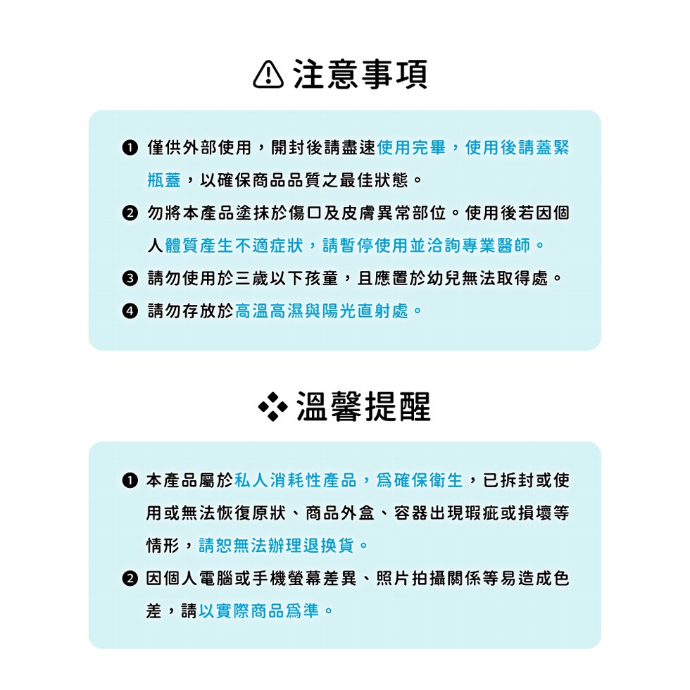 △注意事項，● 僅供外部使用,開封後請盡速使用完畢,使用後請蓋緊，瓶蓋,以確保商品品質之最佳狀態。② 勿將本產品塗抹於傷口及皮膚異常部位。使用後若因個，人體質產生不適症狀,請暫停使用並洽詢專業醫師。● 請勿使用於三歲以下孩童,且應置於幼兒無法取得處。