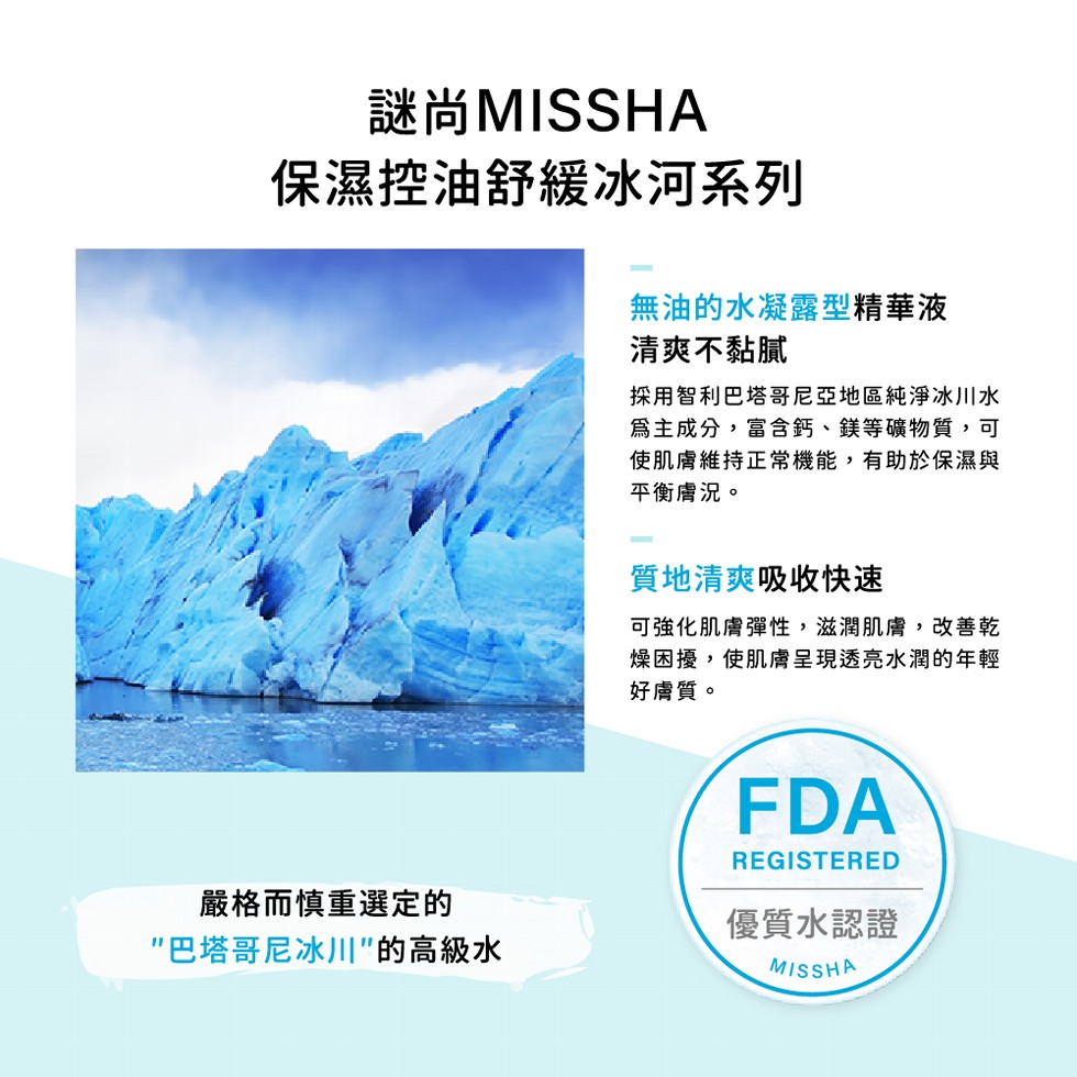 謎尚MISSHA，保濕控油舒緩冰河系列，嚴格而慎重選定的，巴塔哥尼冰川”的高級水，無油的水凝露型精華液，清爽不黏膩，採用智利巴塔哥尼亞地區純淨冰川水，爲主成分,富含鈣、鎂等礦物質,可，使肌膚維持正常機能,有助於保濕與，平衡膚況。質地清爽吸收快速，可強