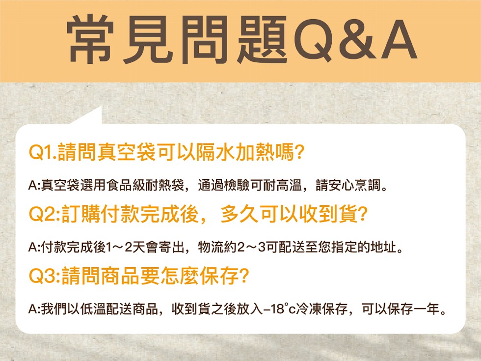 常見問題Q&A，Q1.請問真空袋可以隔水加熱嗎?A:真空袋選用食品級耐熱袋,通過檢驗可耐高溫,請安心烹調。Q2:訂購付款完成後,多久可以收到貨?A:付款完成後1~2天會寄出,物流約2~3可配送至您指定的地址。Q3:請問商品要怎麼保存?A:我們以低溫配