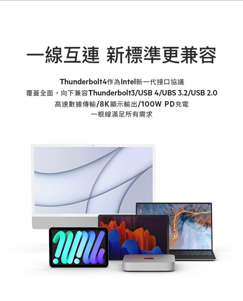 一線互連 新標準更兼容，覆蓋全面，Thunderbolt4作為Intel新一代接口協議，向下兼容Thunderbolt3/USB 4/UBS 3.2/USB 2.0，高速數據傳輸/8K顯示輸出/100W PD充電，一根線滿足所有需求。