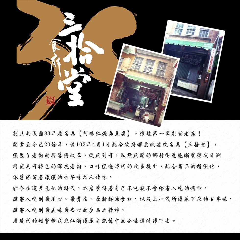 創立於民國83年原名為【阿珠红燒臭豆腐】,深坑第一家創始老店!開業至今已20餘年,於102年4月1日配合政府都更改建改名為【三拾堂】,經歷了老街的興落與改革,從無到有,默默無聞的鄉村街道逐漸繁榮成日漸，與盛具有特色的深坑老街,口味經過時代的改良提升,