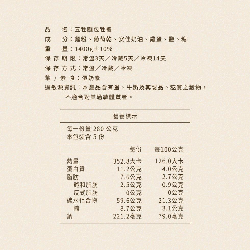 名:五牲麵包牲禮，分:麵粉、葡萄乾、安佳奶油、雞蛋、鹽、糖，1400g±10%，保存期限:常溫3天/冷藏5天/冷凍14天，保存方式:常溫/冷藏/冷凍，葷 / 素食:蛋奶素，過敏源資訊:本產品含有蛋、牛奶及其製品、麩質之穀物,不適合對其過敏體質者。每一