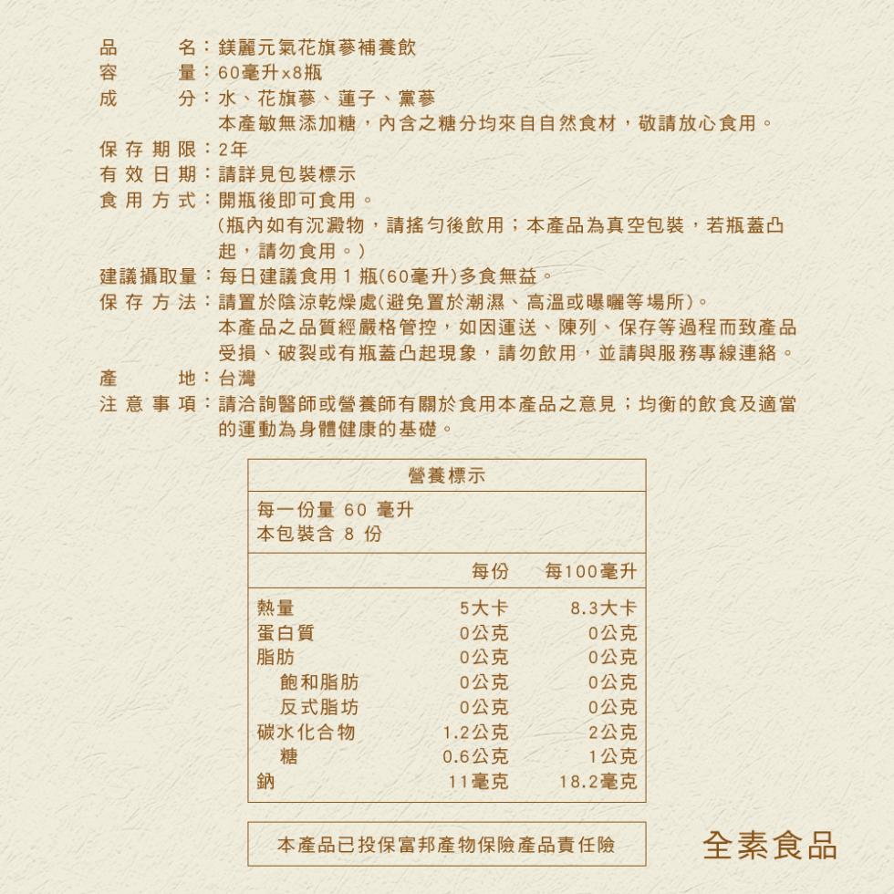 品容成，名:鎂麗元氣花旗蔘補養飲，量:60毫升x8瓶，分:水、花旗蔘、蓮子、黨蔘，本產敏無添加糖,內含糖分均來自自然食材,敬請放心食用。保存期限:2年，有效日期:請詳見包裝標示，食用方式:開瓶後即可食用。(瓶內如有沉澱物,請搖勻後飲用;本產品為真空包