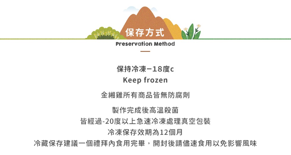 保存方式，保持冷凍-18度c，Кeep frozen，金細雞所有商品皆無防腐劑，製作完成後高溫殺菌，皆經過-20度以上急速冷凍處理真空包裝，冷凍保存效期為12個月，冷藏保存建議一個禮拜內食用完畢,開封後請儘速食用以免影響風味。