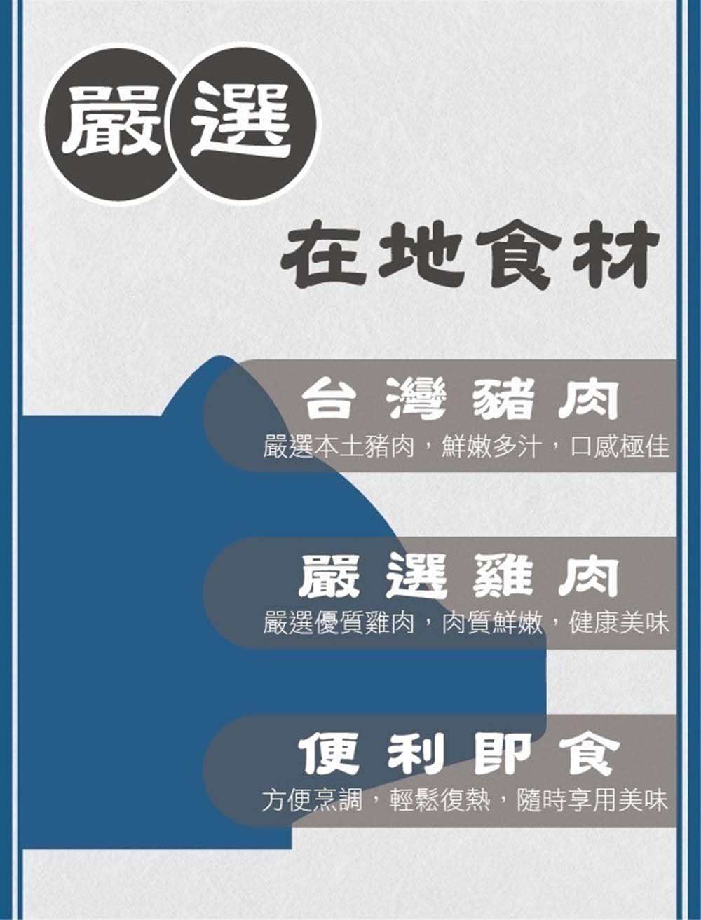 在地食材，台灣豬肉，嚴選本土豬肉,鮮嫩多汁,口感極佳，嚴選雞肉，嚴選優質雞肉,肉質鮮嫩,健康美味，便利即食，方便烹調,輕鬆復熱,隨時享用美味。