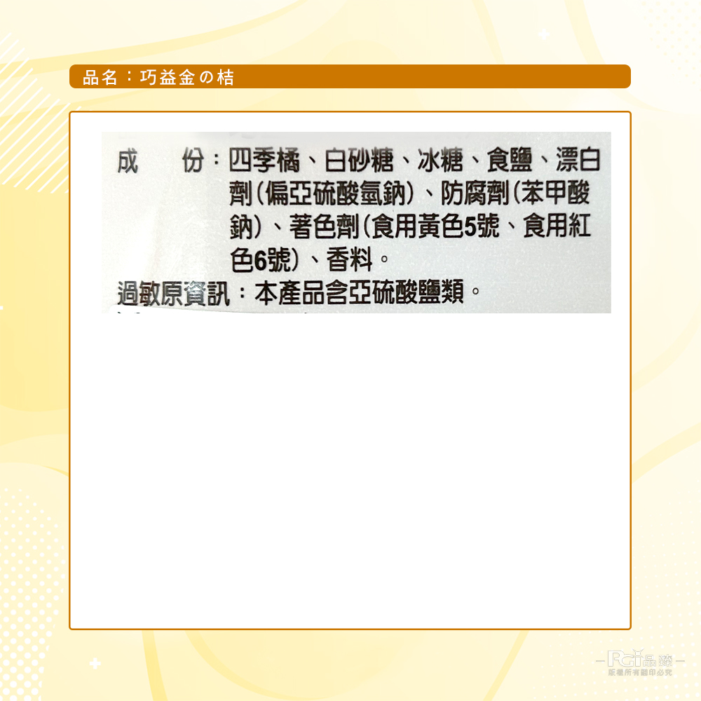 品名:巧益金の桔，成 份:四季橘、白砂糖、冰糖、食鹽、漂白，劑(偏亞硫酸氫鈉)、防腐劑(苯甲酸，鈉)、著色劑(食用黃色5號、食用紅，色6號)、香料。過敏原資訊:本產品含亞硫酸鹽類。版權所有關印必究。