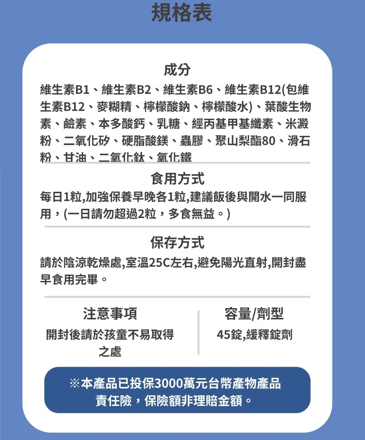 規格表，維生素B1、維生素B2、維生素B6、維生素B12(包維，生素B12、麥糊精、檸檬酸鈉、檸檬酸水)、葉酸生物，素、鹼素、本多酸鈣、乳糖、經丙基甲基纖素、米澱，粉、二氧化矽、硬脂酸鎂、蟲膠、聚山梨酯80、滑石，粉、甘油、二氧化鈦、氧化鐵，食用方式