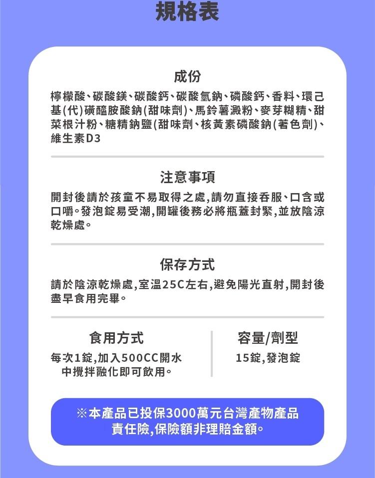 規格表，檸檬酸、碳酸鎂、碳酸鈣、碳酸氫鈉、磷酸鈣、香料、環己，基(代)磺醯胺酸鈉(甜味劑)丶馬鈴薯澱粉､麥芽糊精、甜，菜根汁粉、糖精鈉鹽(甜味劑、核黃素磷酸鈉(著色劑)、維生素D3，注意事項，開封後請於孩童不易取得之處,請勿直接吞服、口含或，口嚼。發