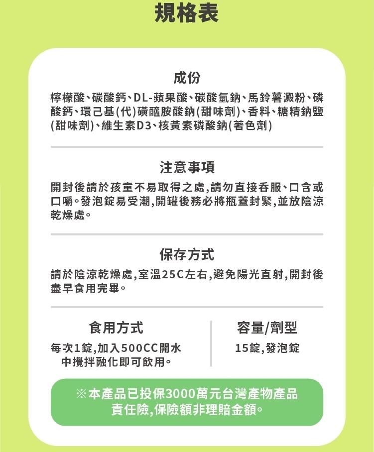 規格表，檸檬酸、碳酸鈣、DL-蘋果酸、碳酸氫鈉、馬鈴薯澱粉、磷，酸鈣、環己基(代)磺醯胺酸鈉(甜味劑)、香料、糖精鈉鹽，(甜味劑)、維生素D3、核黃素磷酸鈉(著色劑)，注意事項，開封後請於孩童不易取得之處,請勿直接吞服、口含或，口嚼。發泡錠易受潮,開