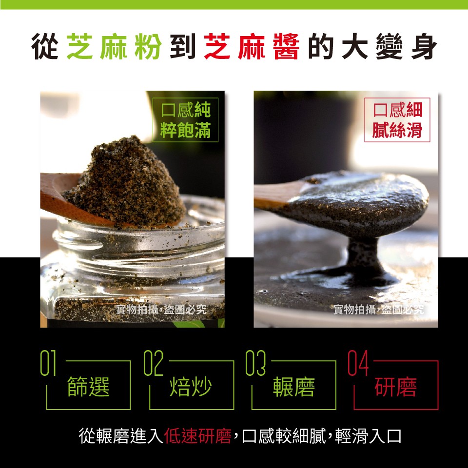 從芝麻粉到芝麻醬的大變身，口感純，粹飽滿，口感細，腻絲滑，實物拍攝盗圖必究，實物拍攝盗回究，從輾磨進入低速研磨,口感較細膩,輕滑入口。