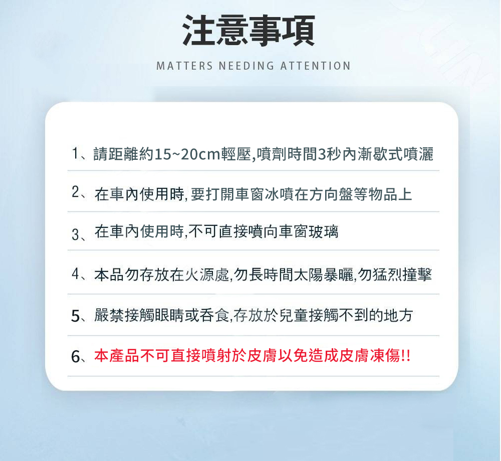 注意事項，1、請距離約15~20cm輕壓,噴劑時間3秒內漸歇式噴灑，2、在車內使用時,要打開車窗冰噴在方向盤等物品上，在車內使用時,不可直接噴向車窗玻璃，4、本品勿存放在火源處,勿長時間太陽暴曬,勿猛烈撞擊，5、嚴禁接觸眼睛或吞食,存放於兒童接觸不到