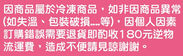 因商品屬於冷凍商品,如非因商品異常，(如失溫、包裝破損 等),因個人因素，訂購錯誤需要退貨即酌收180元逆物，流運費,造成不便請見諒謝謝,。