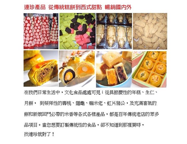 連珍產品從傳統糕餅到西式甜點暢銷國内外，在我們日常生活中,文化食品處處可見;從具節慶性的年糕、生仁、月餅,到祭拜性的壽桃、麵龜、嘛米佬、虹片豬公,及充滿喜氣的，餅和新娘回門必帶的米香等各式各樣產品,都是百年傳統老店的眾多，品項目。當您想要訂製傳統性的