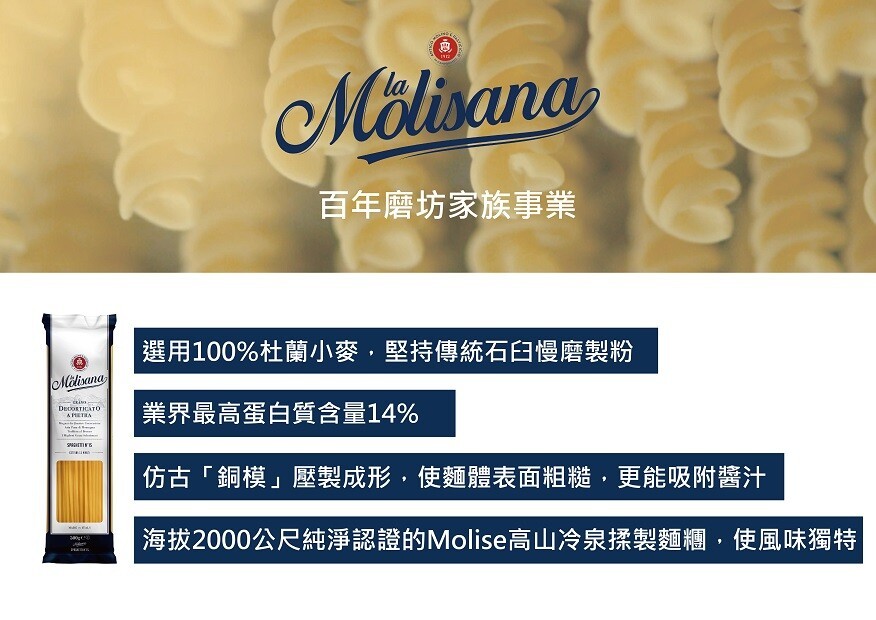 Mölisana，百年磨坊家族事業，選用100%杜蘭小麥,堅持傳統石白慢磨製粉，業界最高蛋白質含量14%，仿古銅模壓製成形,使麵體表面粗糙,更能吸附醬汁，海拔2000公尺純淨認證的Molise高山冷泉揉製麵糰,使風味獨特。