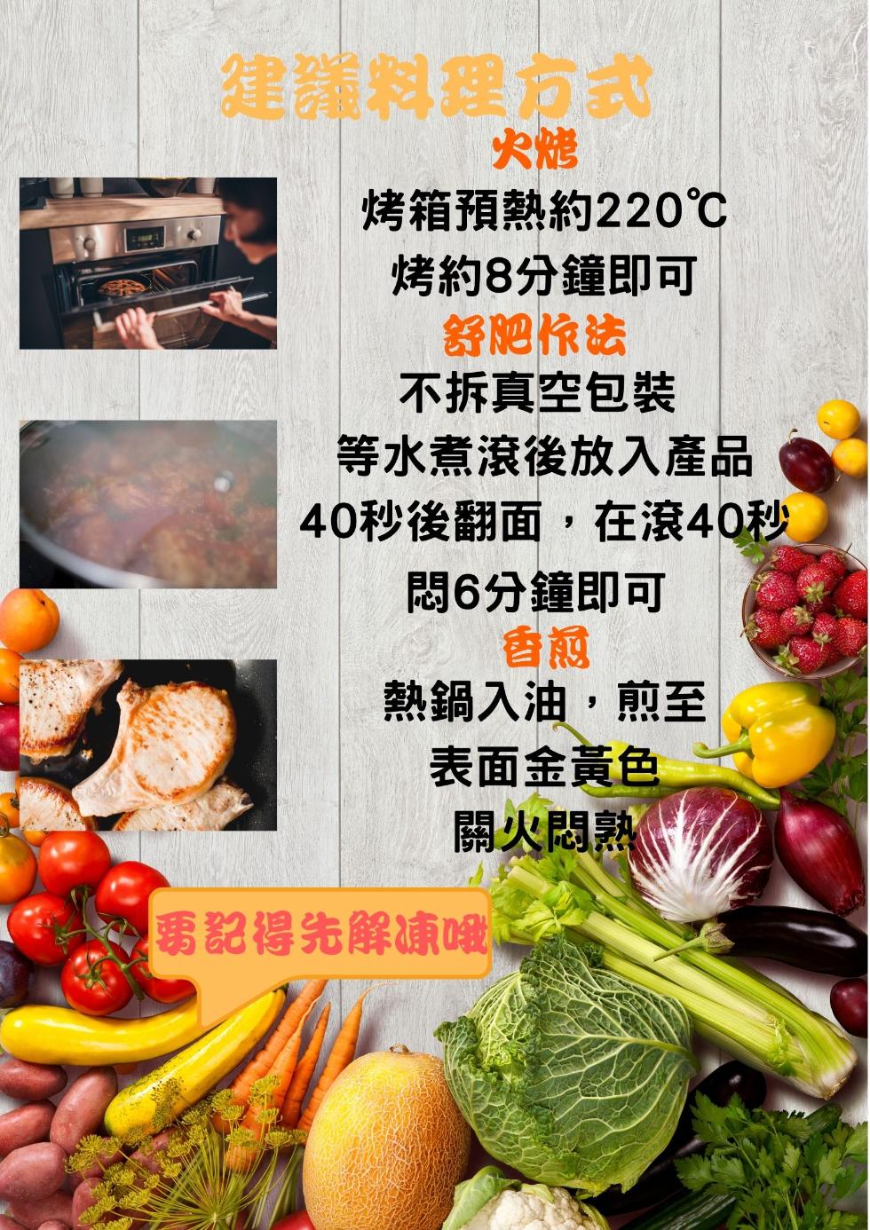 建議料理方式，烤箱預熱約220℃，烤約8分鐘即可，舒肥快法，不拆真空包裝，等水煮滾後放入產品，40秒後翻面,在滾40秒，悶6分鐘即可，熱鍋入油,煎至，表面金黃色，關火悶熟Ⓡ，要記得先解凍哦。