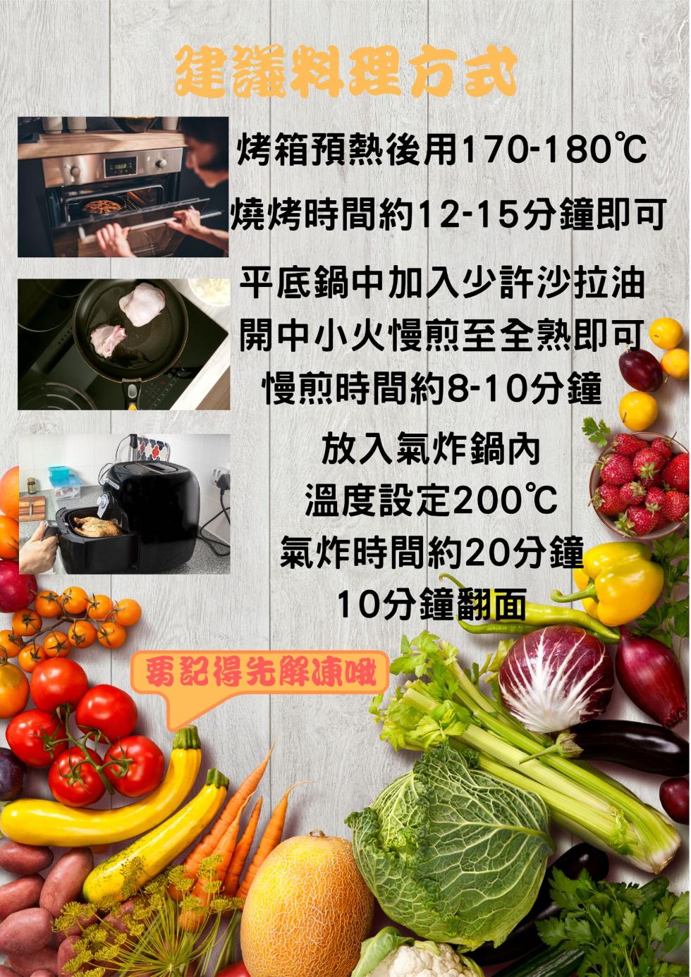 建議料理方式，烤箱預熱後用170-180℃，燒烤時間約12-15分鐘即可，平底鍋中加入少許沙拉油，開中小火慢煎至全熟即可，慢煎時間約8-10分鐘，放入氣炸鍋內，溫度設定200℃，氣炸時間約20分鐘，10分鐘翻面，要記得先解凍哦。