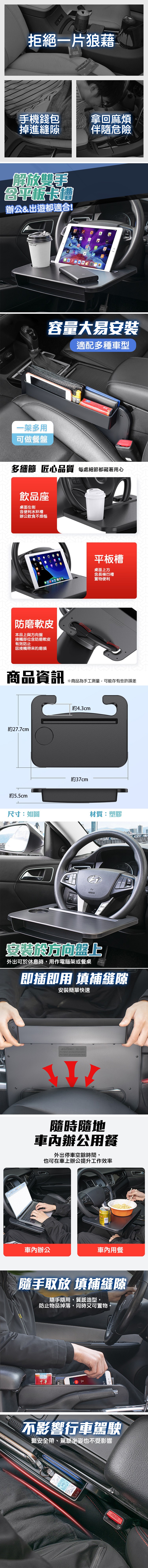 拒絕一片狼藉，手機錢包，掉進縫隙，拿回麻煩，伴隨危險，解放雙手，平板卡槽，辦公&出遊都適合!一架多用，可做餐盤，容量大易安裝，適配多種車型，多細節 匠心品質 每處細節都藏著用心，飲品座，桌面左側，含便利水杯槽，辦公飲食不煩惱，平板槽，桌面上方，含長條