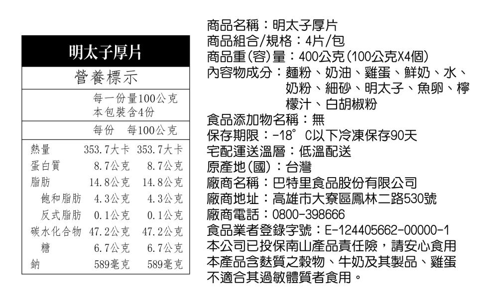 明太子厚片，營養標示，商品名稱:明太子厚片，商品組合/規格:4片/包，商品重(容)量:400公克(100公克X4個)，每一份量100公克，本包裝含4份，內容物成分:麵粉、奶油、雞蛋、鮮奶、水、奶粉、細砂、明太子、魚卵、檸，檬汁、白胡椒粉，食品添加物名