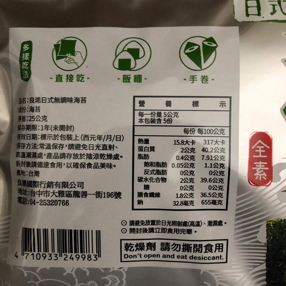 多樣吃法， 直接吃 - 飯糰 -品名:良澔日式無調味海苔，成份:海苔，淨重:25公克，保存期限:1年(未開封)，有效日期:標示於包裝上(西元年/月/日)，保存方法:常溫保存,請避免日光直射、高溫潮濕處,產品請存放於陰涼乾燥處。拆封後請儘速食用,以確保