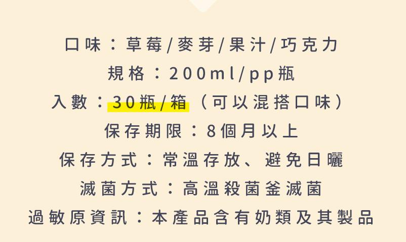 口味:草莓/麥芽/果汁/巧克力，規格:200ml/pp瓶，入數: 30 瓶 /箱(可以混搭口味)，保存期限:8個月以上，保存方式:常溫存放、避免日曬，滅菌方式:高溫殺菌釜滅菌，過敏原資訊:本產品含有奶類及其製品。