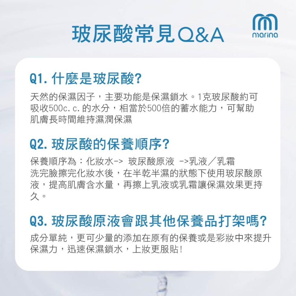 玻尿酸常見Q&A，Q1. 什麼是玻尿酸?天然的保濕因子,主要功能是保濕鎖水。1克玻尿酸約可，吸收500c.c.的水分,相當於500倍的蓄水能力,可幫助，肌膚長時間維持濕潤保濕，Q2. 玻尿酸的保養順序?保養順序為:化妝水-> 玻尿酸原液 ->乳液/乳