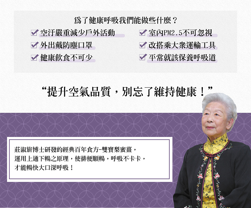 為了健康呼吸我們能做些什麼?空汙嚴重減少戶外活動，外出戴防塵口罩，√ 健康飲食不可少，室内PM2.5不可忽視，Y改搭乘大眾運輸工具，☑平常就該保養呼吸道，“提升空氣品質,別忘了維持健康!”，莊淑旂博士研發的經典百年食方-雙寶梨蜜薑,運用上通下暢之原理