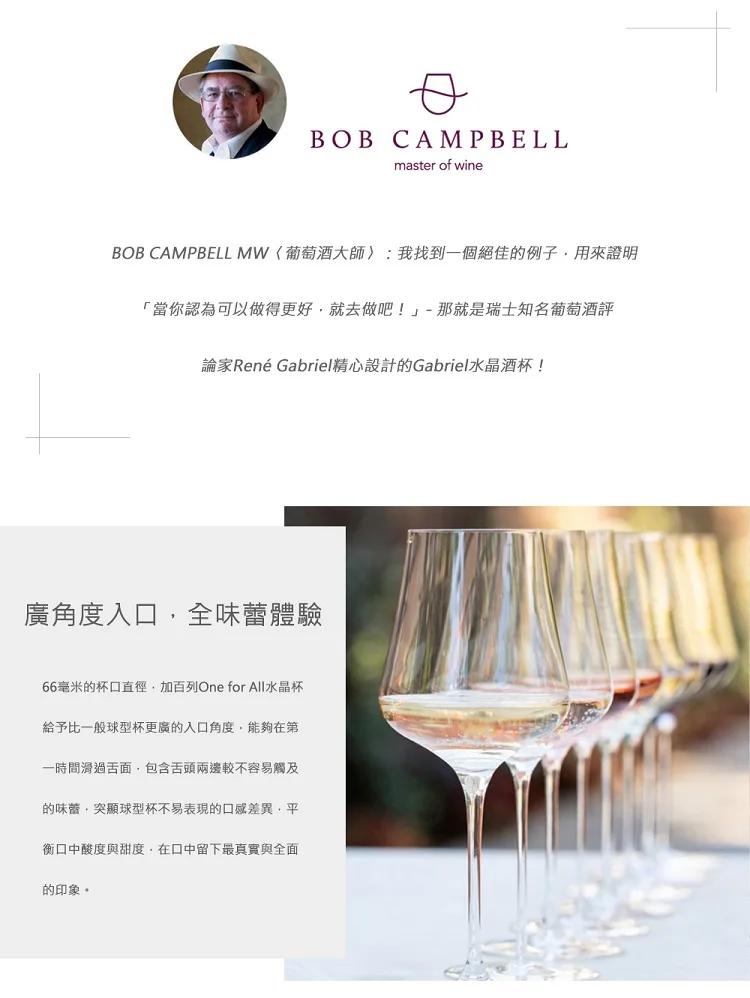 BOB CAMPBELL MW〈葡萄酒大師〉:我找到一個絕佳的例子,用來證明，當你認為可以做得更好,就去做吧!-那就是瑞士知名葡萄酒評，論家René Gabriel精心設計的Gabriel水晶酒杯!廣角度入口,全味蕾體驗，66毫米的杯口直徑·加百列O