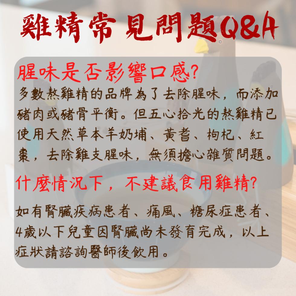 雞精常見問題Q&A，腥味是否影響口感?多數熬雞精的品牌為了去除腥味,而添加，豬肉或豬骨平衡。但五心拾光的熬雞精已，使用天然草本羊奶埔、黃耆、枸杞、紅，棗,去除雞支腥味,無須擔心雜質問題。什麼情況下,不建議食用雞精?如有腎臟疾病患者、痛風、糖尿症患者、