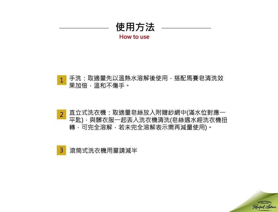 使用方法，1 手洗:取適量先以溫熱水溶解後使用,搭配馬賽皂清洗效，果加倍,溫和不傷手。直立式洗衣機:取適量皂絲放入附贈紗網中(滿水位對應一，平匙),與髒衣服一起丟入洗衣機清洗(皂絲遇水經洗衣機扭，轉,可完全溶解,若未完全溶解表示需再減量使用)。3 滾