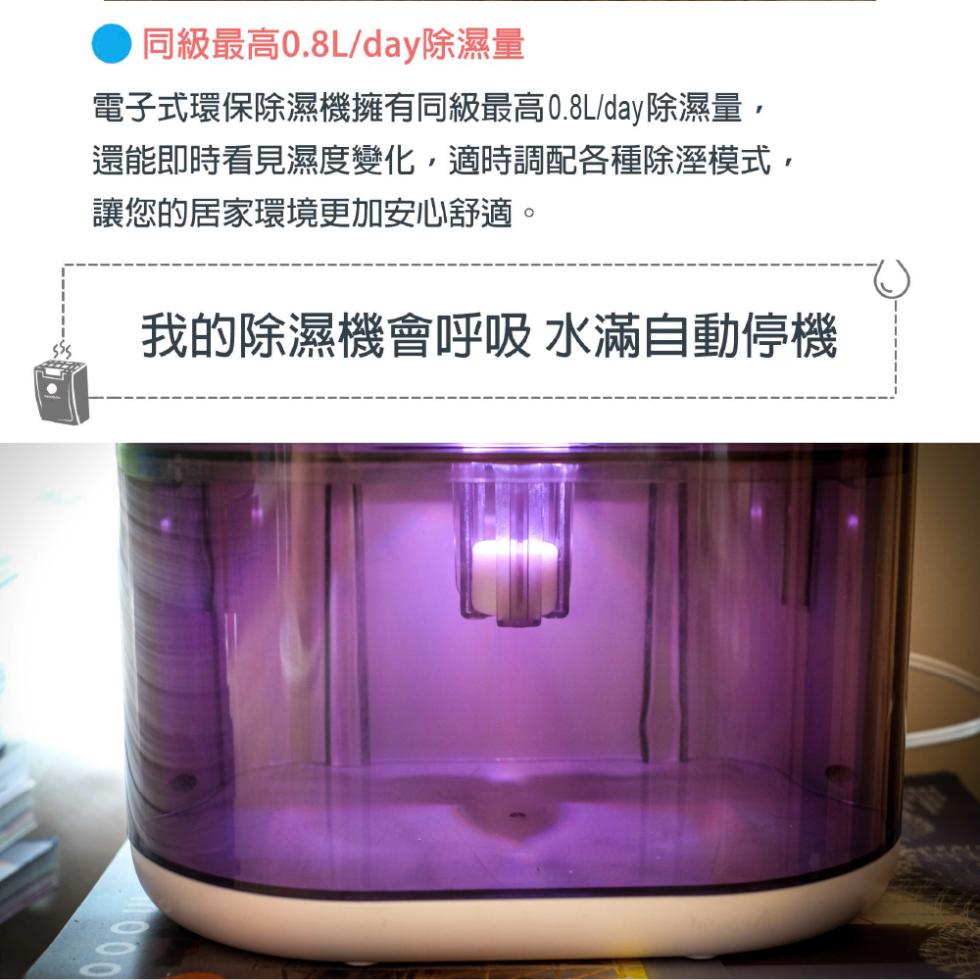 同級最高0.8L/day除濕量，電子式環保除濕機擁有同級最高0.8L/day除濕量,還能即時看見濕度變化,適時調配各種除溼模式,讓您的居家環境更加安心舒適。我的除濕機會呼吸 水滿自動停機。