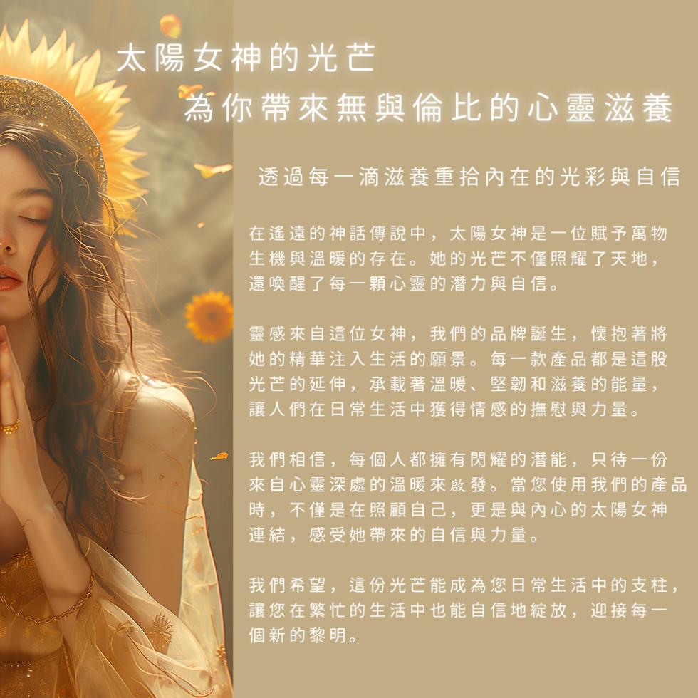 太陽女神的光芒，為你帶來無與倫比的心靈滋養，透過每一滴滋養重拾內在的光彩與自信，在遙遠的神話傳說中,太陽女神是一位賦予萬物，生機與溫暖的存在。她的光芒不僅照耀了天地,還喚醒了每一顆心靈的潜力與自信。靈感來自這位女神,我們的品牌誕生,懷抱著將，她的精華