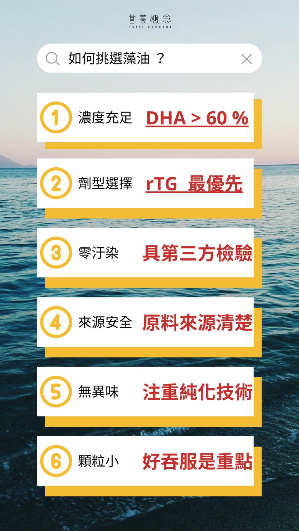 營養概念，如何挑選藻油?濃度充足 DHA> 60 %，2 劑型選擇 rTG 最優先，3 零汙染 具第三方檢驗，4 來源安全 原料來源清楚，5 無異味 注重純化技術，6 顆粒小 好吞服是重點。