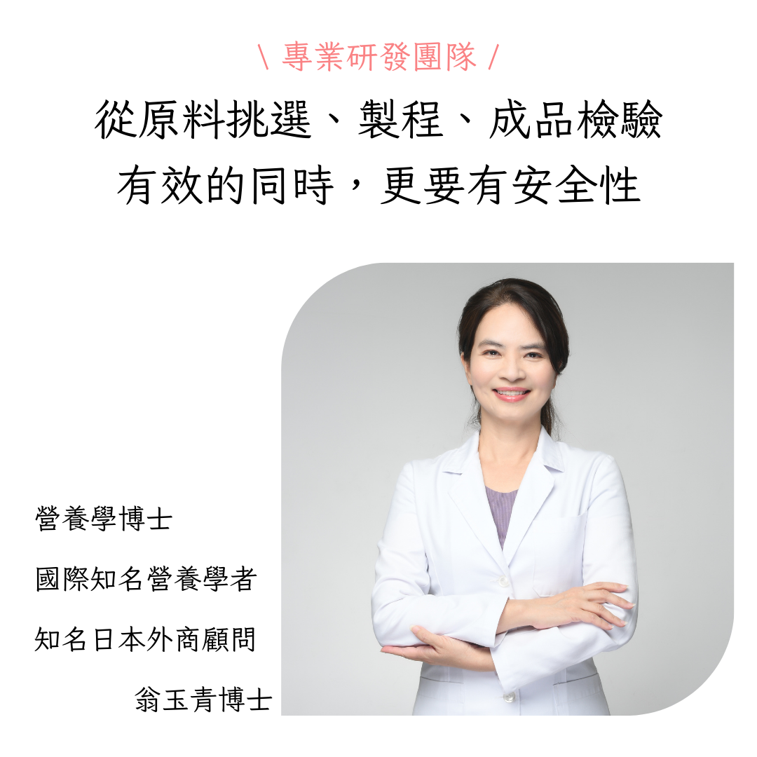 專業研發團隊 /，從原料挑選、製程、成品檢驗，有效的同時,更要有安全性，營養學博士，國際知名營養學者，知名日本外商顧問，翁玉青博士。