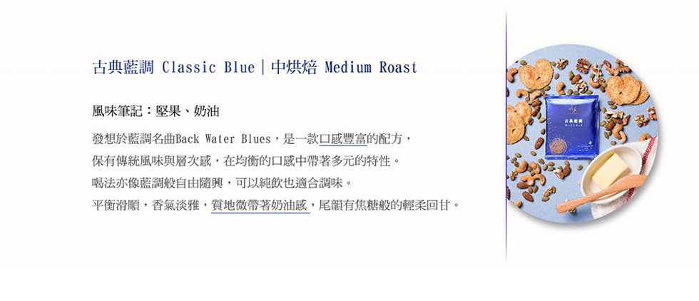 古典藍調Classic Blue 中烘焙 Medium Roast，風味筆記:堅果、奶油，發想於藍調名曲Back Water Blues,是一款口感豐富的配方,保有傳統風味與層次感,在均衡的口感中帶著多元的特性。喝法亦像藍調般自由隨興,可以純飲也適合