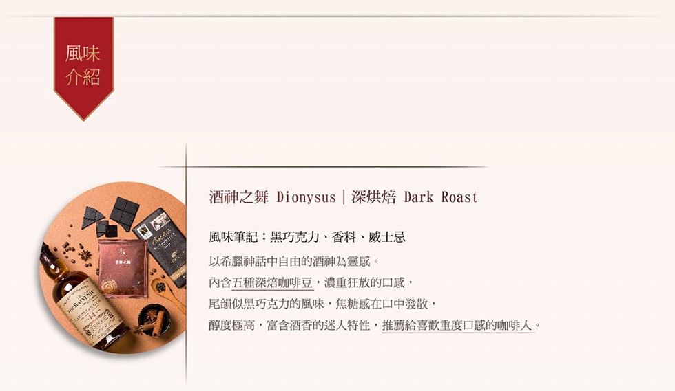 酒神之舞 Dionysus 深烘焙 Dark Roast，風味筆記:黑巧克力、香料、威士忌，以希臘神話中自由的酒神為靈感。內含五種深焙咖啡豆,濃重狂放的口感,尾韻似黑巧克力的風味,焦糖感在口中發散,醇度極高,富含酒香的迷人特性,推薦給喜歡重度口感的咖