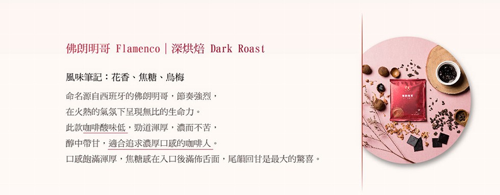 佛朗明哥 Flamenco 深烘焙 Dark Roast，風味筆記:花香、焦糖、烏梅，命名源自西班牙的佛朗明哥,節奏強烈,在火熱的氣氛下呈現無比的生命力。此款咖啡酸味低,勁道渾厚,濃而不苦,醇中帶甘,適合追求濃厚口感的咖啡人。口感飽滿渾厚,焦糖感在入