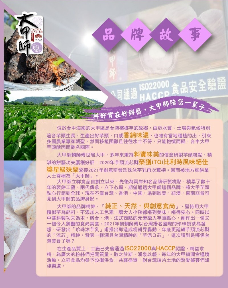 品牌故事，公司通過 HAccp 食品安全驗證，料好實在好餅藝,大甲師陪您一輩子，位於台中海線的大甲區是台灣檳榔芋的故鄉,由於水質、土壤與氣候特別，適合芋頭生長,生產出好芋頭,口感香綿味濃,也唯有當地種植的出,引來，多國農業專家朝聖,然而移植困難且往往