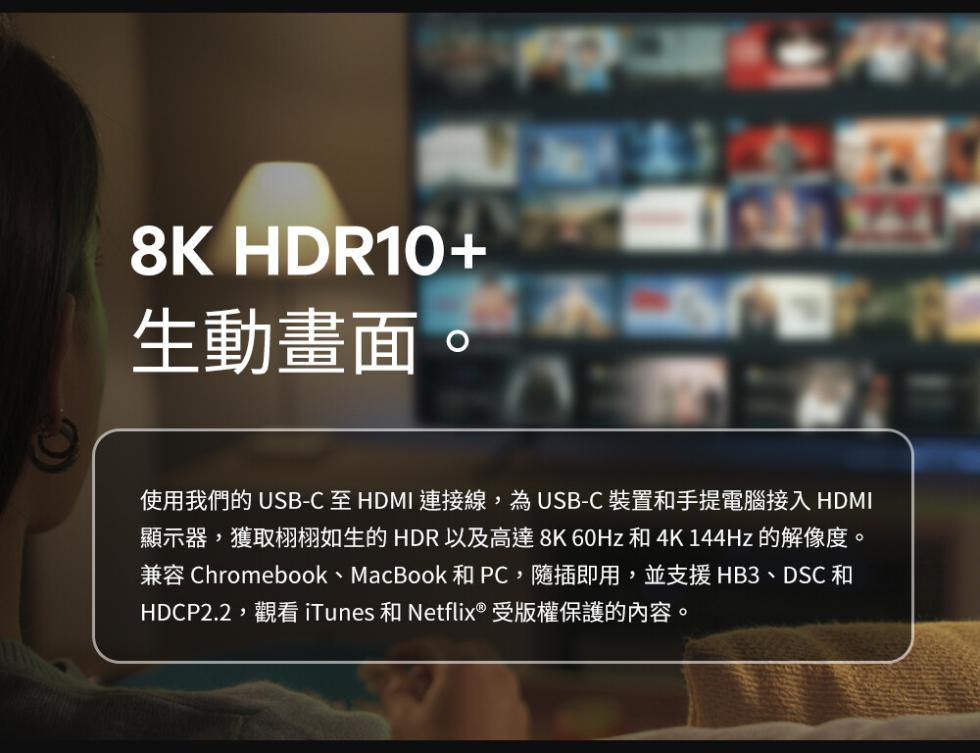 生動畫面。使用我們的 USB-C 至 HDMI 連接線,為USB-C裝置和手提電腦接入 HDMI，顯示器,獲取栩栩如生的HDR以及高達8K60Hz 和4K 144Hz的解像度。兼容 Chromebook、MacBook 和PC,隨插即用,並支援HB3