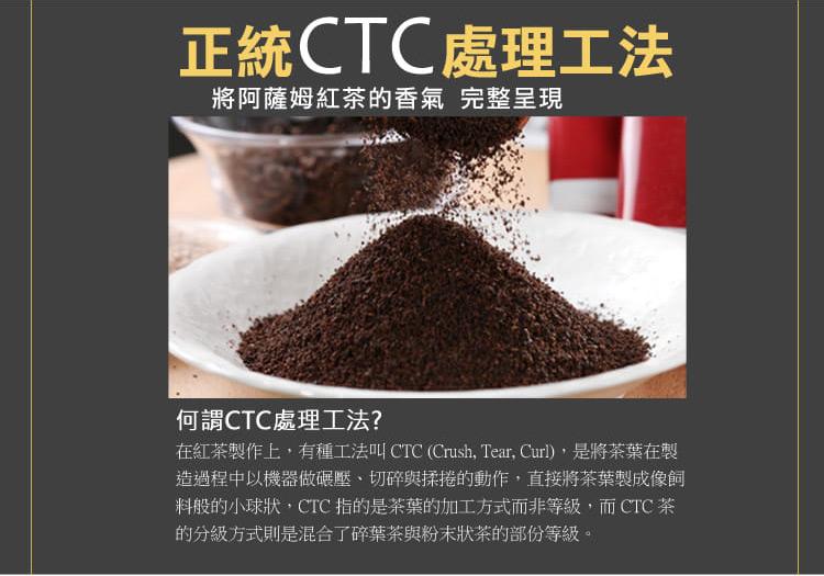 正統CTC處理工法，將阿薩姆紅茶的香氣 完整呈現，何謂CTC處理工法?在紅茶製作上,有種工法叫 CTC (Crush, Tear, Curl),是將茶葉在製，造過程中以機器做碾壓、切碎與揉捲的動作,直接將茶葉製成像飼，料般的小球狀,CTC 指的是茶葉