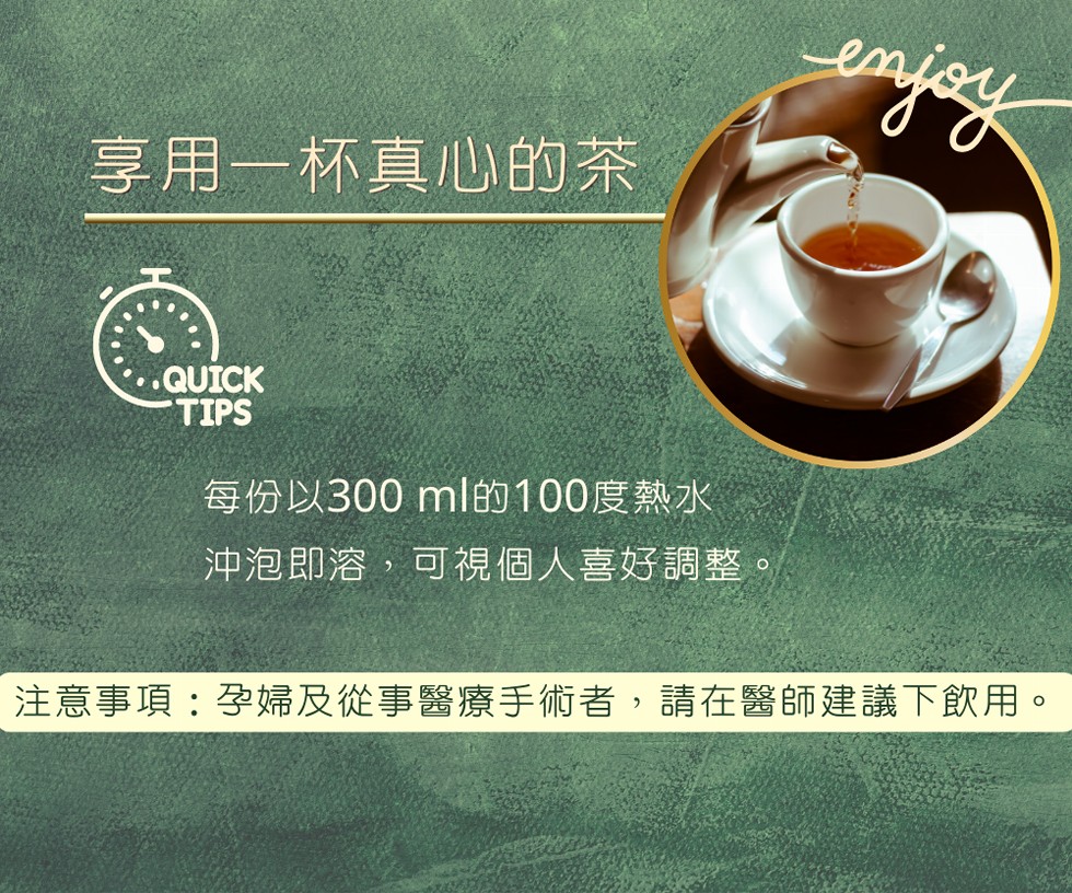 享用一杯真心的茶，每份以300 ml的100度熱水，沖泡即溶,可視個人喜好調整。注意事項:孕婦及從事醫療手術者,請在醫師建議下飲用。