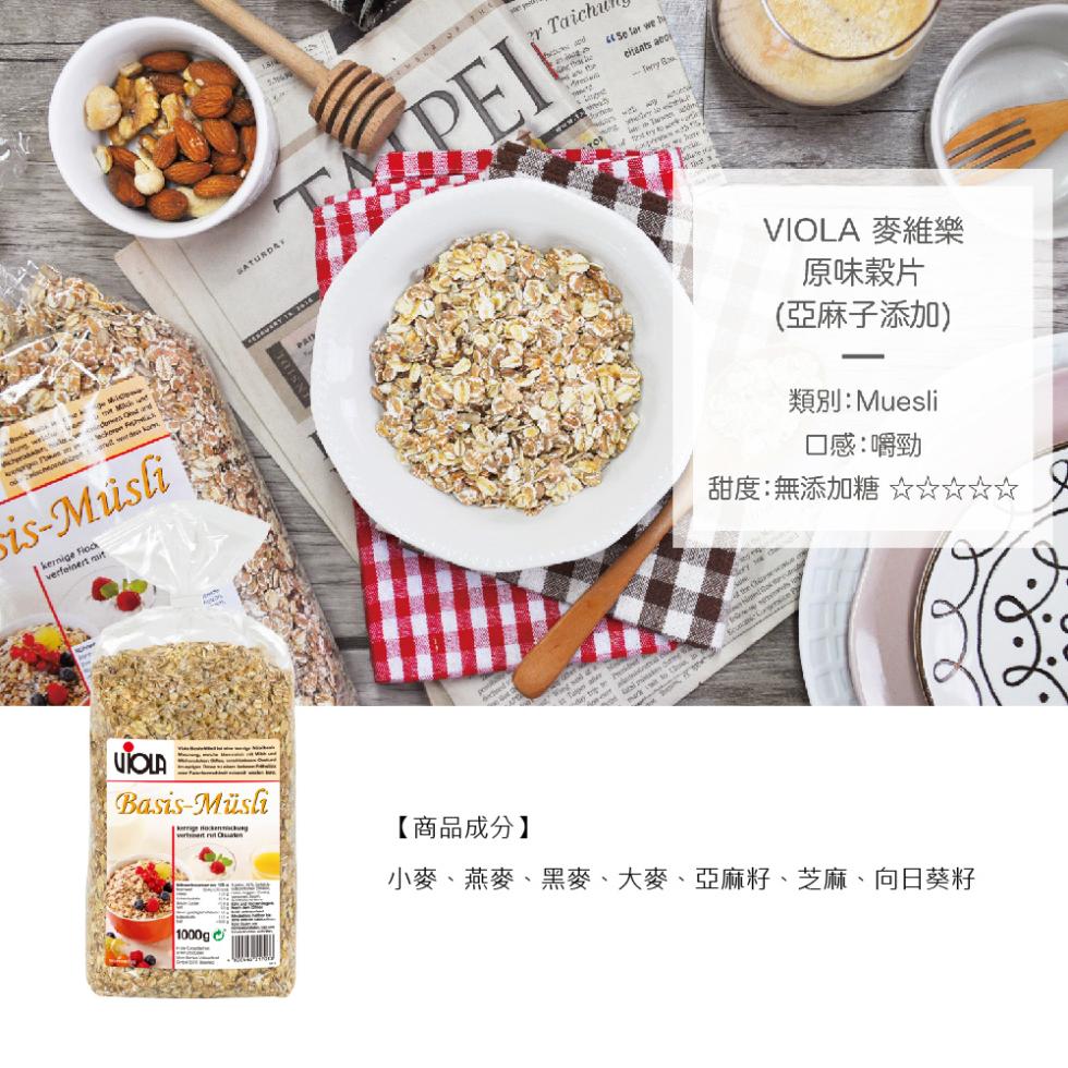 is-Müsli，Basis-Müsli，VIOLA 麥維樂，原味榖片，(亞麻子添加)，類別:Muesli，口感:嚼勁，甜度:無添加糖 ☆☆☆☆☆，【商品成分】，小麥、燕麥、黑麥、大麥、亞麻籽、芝麻、向日葵籽。