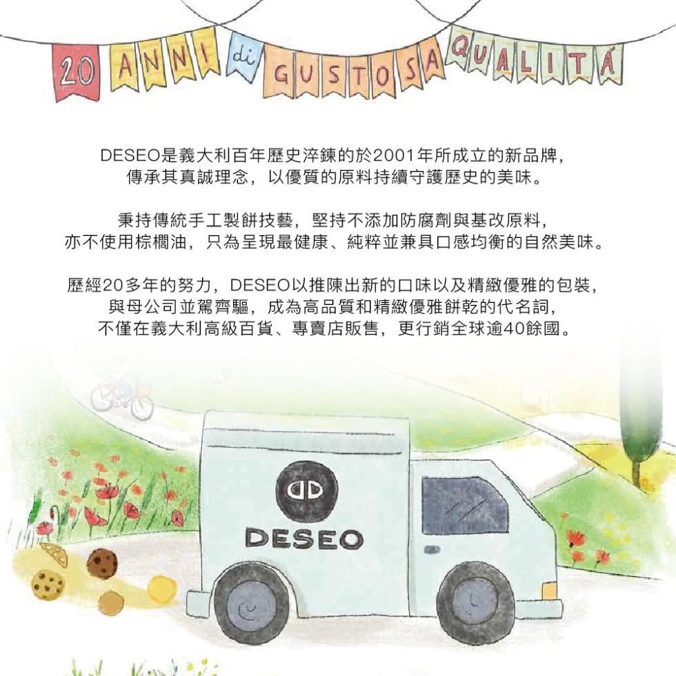 DESEO是義大利百年歷史淬鍊的於2001年所成立的新品牌,傳承其真誠理念,以優質的原料持續守護歷史的美味。秉持傳統手工製餅技藝,堅持不添加防腐劑與基改原料,亦不使用棕櫚油,只為呈現最健康、純粹並兼具口感均衡的自然美味。歷經20多年的努力,DESEO