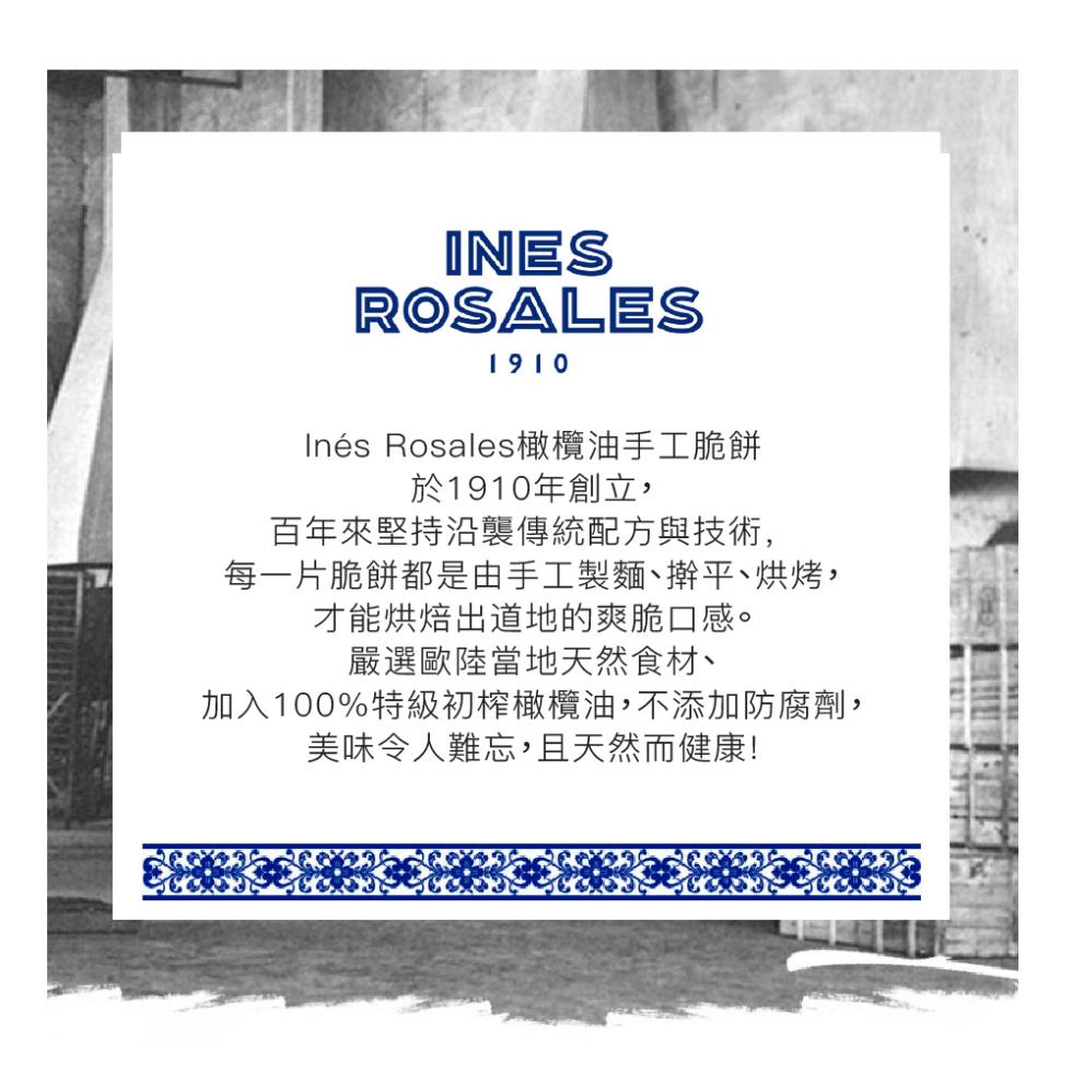 Inés Rosales橄欖油手工脆餅，於1910年創立,百年來堅持沿襲傳統配方與技術,每一片脆餅都是由手工製麵、擀平、烘烤,才能烘焙出道地的爽脆口感。嚴選歐陸當地天然食材、加入100%特級初榨橄欖油,不添加防腐劑,美味令人難忘,且天然而健康!。