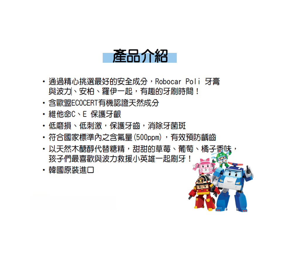 產品介紹，通過精心挑選最好的安全成分,Robocar Poli 牙膏，與波力、安柏、羅伊一起,有趣的牙刷時間!含歐盟ECOCERT有機認證天然成分，維他命C、E 保護牙齦，低磨損、低刺激,保護牙齒,消除牙菌斑，符合國家標準內之含氟量(500ppm),