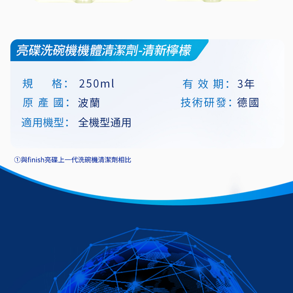 亮碟洗碗機機體清潔劑-清新檸檬，規格:250ml，原 產 國:波蘭，適用機型: 全機型通用，①與finish亮碟上一代洗碗機清潔劑相比，有效期:3年，技術研發:德國。
