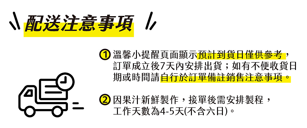 ↘ 配送注意事項，①溫馨小提醒頁面顯示預計到貨日僅供參考,訂單成立後7天內安排出貨;如有不便收貨日，期或時間請自行於訂單備註銷售注意事項。②因果汁新鮮製作,接單後需安排製程,工作天數為4-5天(不含六日)。