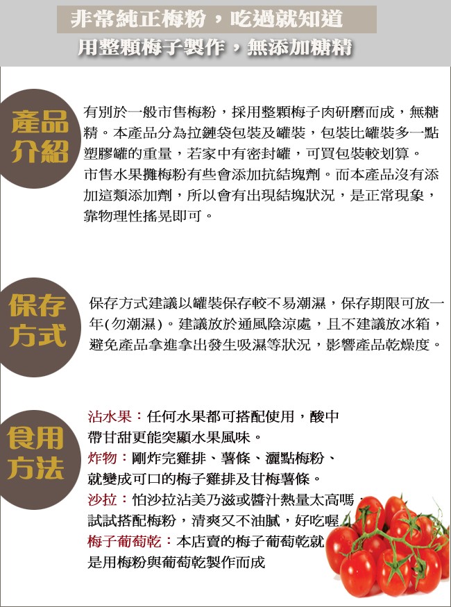 非常純正梅粉,吃過就知道，用整顆梅子製作,無添加糖精，有別於一般市售梅粉,採用整顆梅子肉研磨而成,無糖，精。本產品分為拉鏈袋包裝及罐裝,包裝比罐裝多一點，介紹塑膠罐的重量,若家中有密封罐,可買包裝較划算。市售水果攤梅粉有些會添加抗結塊劑。而本產品沒有